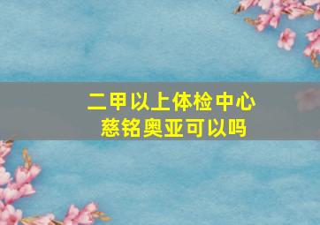 二甲以上体检中心 慈铭奥亚可以吗